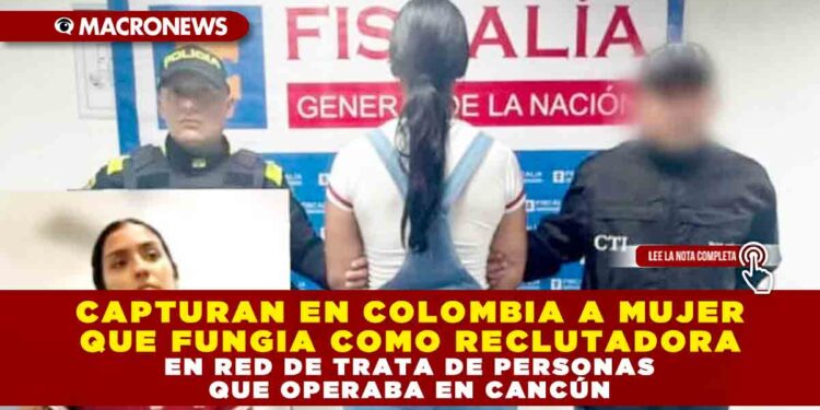 CAPTURAN EN COLOMBIA A MUJER QUE FUNGIA COMO RECLUTADORA EN RED DE TRATA DE PERSONAS QUE OPERABA EN CANCÚN