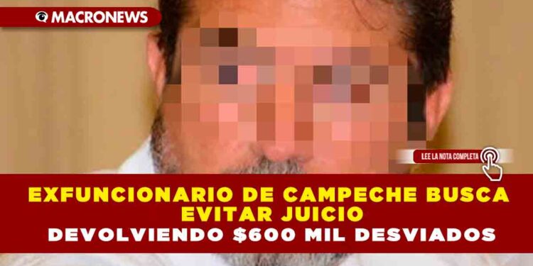 EXFUNCIONARIO DE CAMPECHE BUSCA EVITAR JUICIO DEVOLVIENDO $600 MIL DESVIADOS