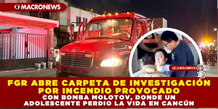 FGE ABRE CARPETA DE INVESTIGACIÓN POR INCENDIO PROVOCADO CON BOMBA MOLOTOV, DONDE UN ADOLESCENTE PERDIO LA VIDA EN CANCÚN