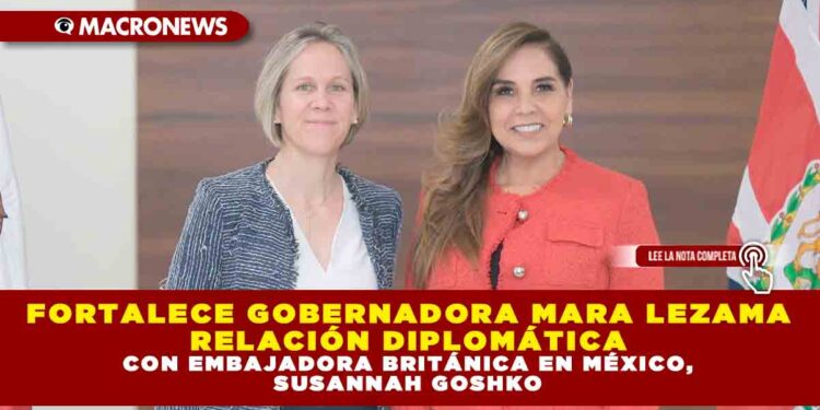 FORTALECE GOBERNADORA MARA LEZAMA RELACIÓN DIPLOMÁTICA CON EMBAJADORA BRITÁNICA EN MÉXICO, SUSANNAH GOSHKO