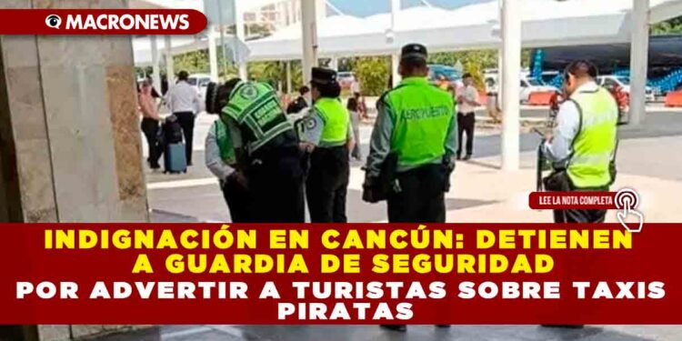 INDIGNACIÓN EN CANCÚN: DETIENEN A GUARDIA DE SEGURIDAD POR ADVERTIR A TURISTAS SOBRE TAXIS PIRATAS