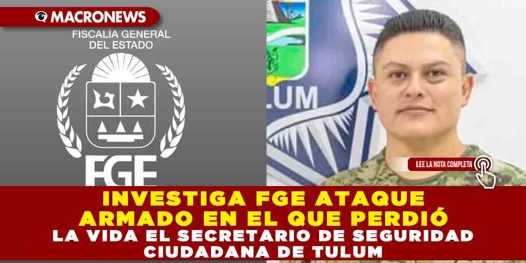 INVESTIGA FGE ATAQUE ARMADO EN EL QUE PERDIÓ LA VIDA EL SECRETARIO DE SEGURIDAD CIUDADANA DE TULUM