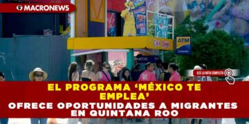 EL PROGRAMA ‘MÉXICO TE EMPLEA’ OFRECE OPORTUNIDADES A MIGRANTES EN QUINTANA ROO