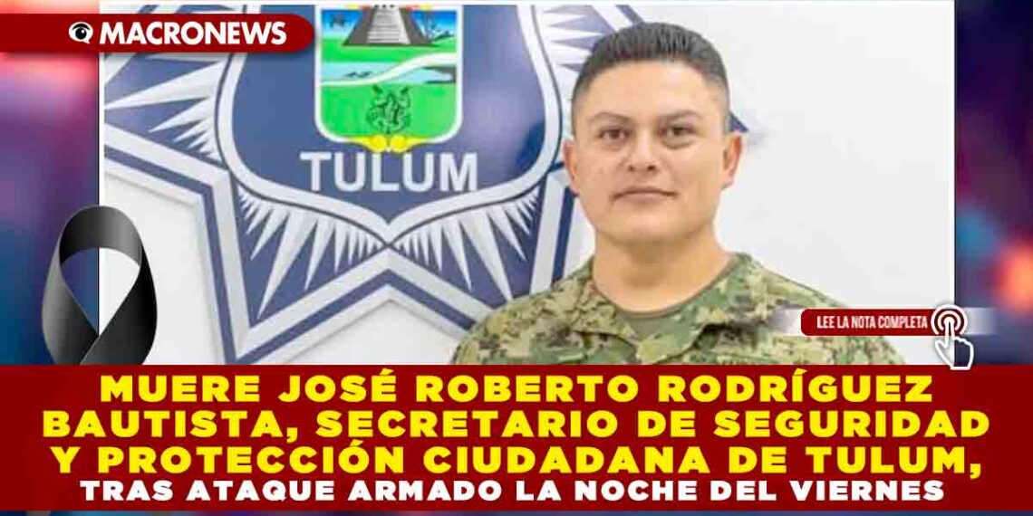 MUERE JOSÉ ROBERTO RODRÍGUEZ BAUTISTA, SECRETARIO DE SEGURIDAD Y PROTECCIÓN CIUDADANA DE TULUM, TRAS ATAQUE ARMADO LA NOCHE DEL VIERNES