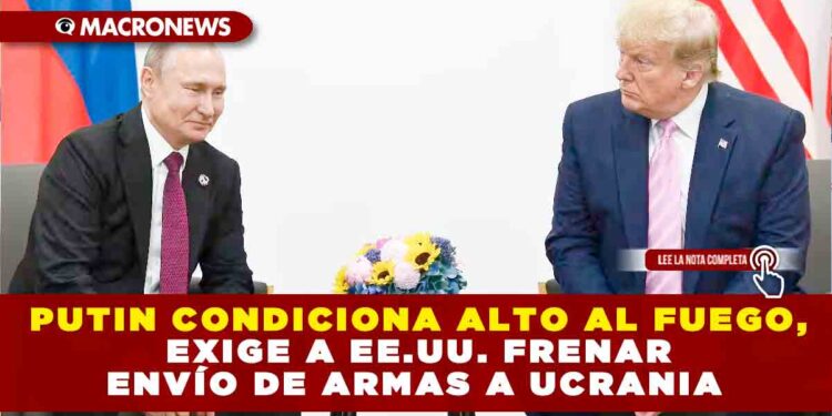 PUTIN CONDICIONA ALTO AL FUEGO, EXIGE A EE.UU. FRENAR ENVÍO DE ARMAS A UCRANIA