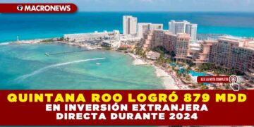 QUINTANA ROO LOGRÓ 879 MDD EN INVERSIÓN EXTRANJERA DIRECTA DURANTE 2024