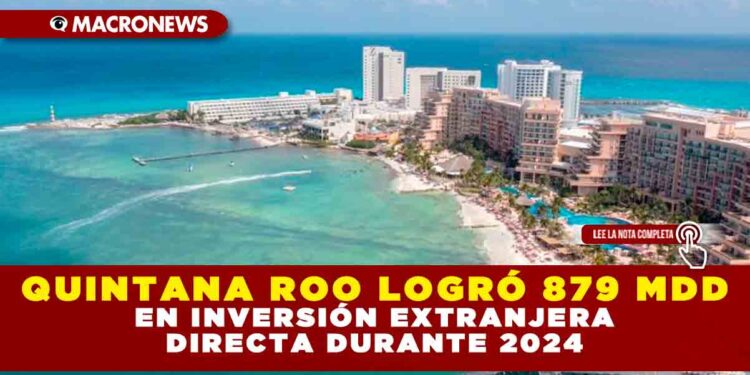 QUINTANA ROO LOGRÓ 879 MDD EN INVERSIÓN EXTRANJERA DIRECTA DURANTE 2024
