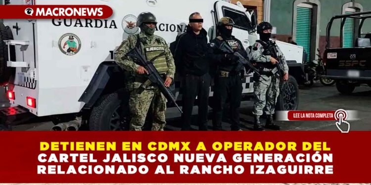 DETIENEN EN CDMX A OPERADOR DEL ‘CJNG’ RELACIONADO AL RANCHO IZAGUIRRE