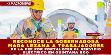 RECONOCE LA GOBERNADORA MARA LEZAMA A TRABAJADORES DE LA CFE POR FORTALECER EL SERVICIO ELÉCTRICO EN QUINTANA ROO