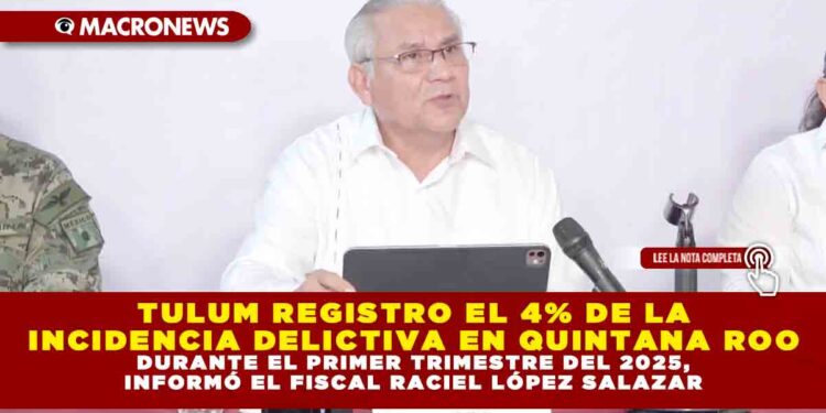 TULUM REGISTRO EL 4% DE LA INCIDENCIA DELICTIVA EN QUINTANA ROO DURANTE EL PRIMER TRIMESTRE DEL 2025, INFORMÓ EL FISCAL RACIEL LÓPEZ SALAZAR