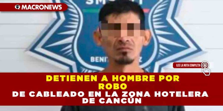 DETIENEN A HOMBRE POR ROBO DE CABLEADO EN LA ZONA HOTELERA DE CANCÚN