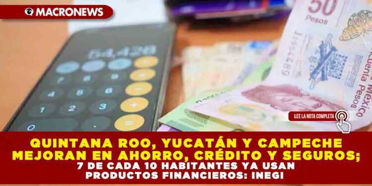 QUINTANA ROO, YUCATÁN Y CAMPECHE MEJORAN EN AHORRO, CRÉDITO Y SEGUROS; 7 DE CADA 10 HABITANTES YA USAN PRODUCTOS FINANCIEROS: INEGI