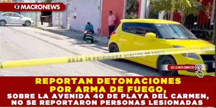 REPORTAN DETONACIONES POR ARMA DE FUEGO, SOBRE LA AVENIDA 40 DE PLAYA DEL CARMEN, NO SE REPORTARON PERSONAS LESIONADAS