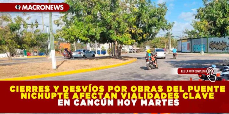 CIERRES Y DESVÍOS POR OBRAS DEL PUENTE NICHUPTÉ AFECTAN VIALIDADES CLAVE EN CANCÚN HOY MARTES