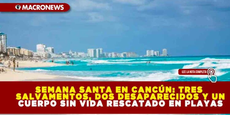 SEMANA SANTA EN CANCÚN: TRES SALVAMENTOS, DOS DESAPARECIDOS Y UN CUERPO SIN VIDA RESCATADO EN PLAYAS
