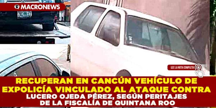 RECUPERAN EN CANCÚN VEHÍCULO DE EXPOLICÍA VINCULADO AL ATAQUE CONTRA LUCERO OJEDA PÉREZ, SEGÚN PERITAJES DE LA FISCALÍA DE QUINTANA ROO