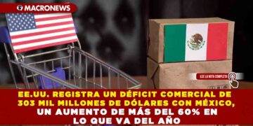 EE.UU. REGISTRA UN DÉFICIT COMERCIAL DE 303 MIL MILLONES DE DÓLARES CON MÉXICO, UN AUMENTO DE MÁS DEL 60% EN LO QUE VA DEL AÑO