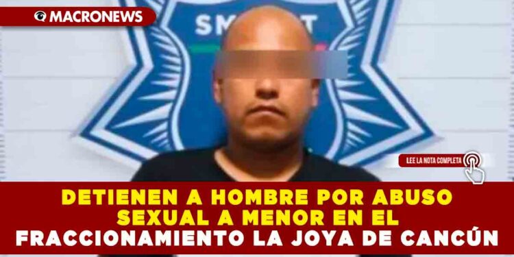 DETIENEN A HOMBRE POR ABUSO SEXUAL A MENOR EN EL FRACCIONAMIENTO LA JOYA DE CANCÚN