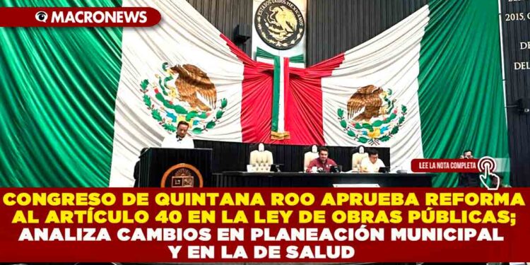 CONGRESO DE QUINTANA ROO APRUEBA REFORMA AL ARTÍCULO 40 EN LA LEY DE OBRAS PÚBLICAS; ANALIZA CAMBIOS EN PLANEACIÓN MUNICIPAL Y EN LA DE SALUD
