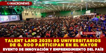 TALENT LAND 2025: 80 UNIVERSITARIOS DE QUINTANA ROO PARTICIPAN EN EL MAYOR EVENTO DE INNOVACIÓN Y EMPRENDIMIENTO DEL PAÍS