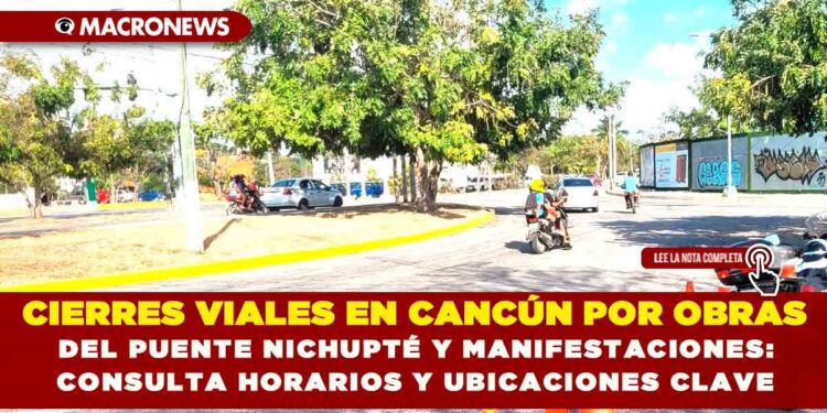 CIERRES VIALES EN CANCÚN POR OBRAS DEL PUENTE NICHUPTÉ Y MANIFESTACIONES: CONSULTA HORARIOS Y UBICACIONES CLAVE