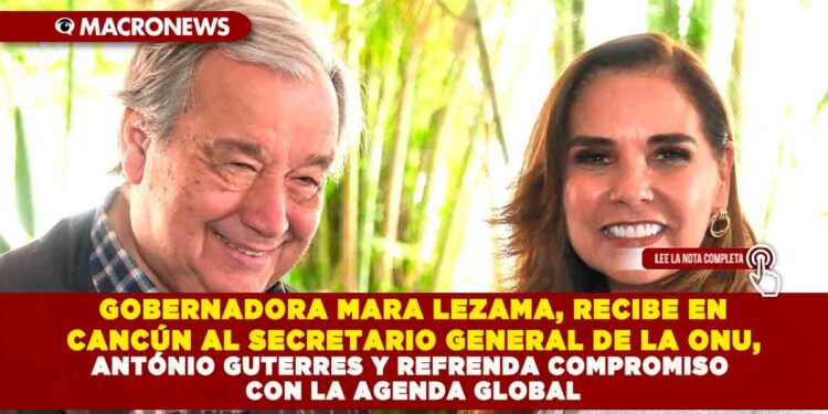 GOBERNADORA MARA LEZAMA, RECIBE EN CANCÚN AL SECRETARIO GENERAL DE LA ONU, ANTÓNIO GUTERRES Y REFRENDA COMPROMISO CON LA AGENDA GLOBAL