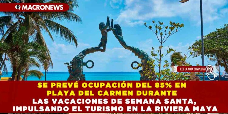 SE PREVÉ OCUPACIÓN DEL 85% EN PLAYA DEL CARMEN DURANTE LAS VACACIONES DE SEMANA SANTA, IMPULSANDO EL TURISMO EN LA RIVIERA MAYA