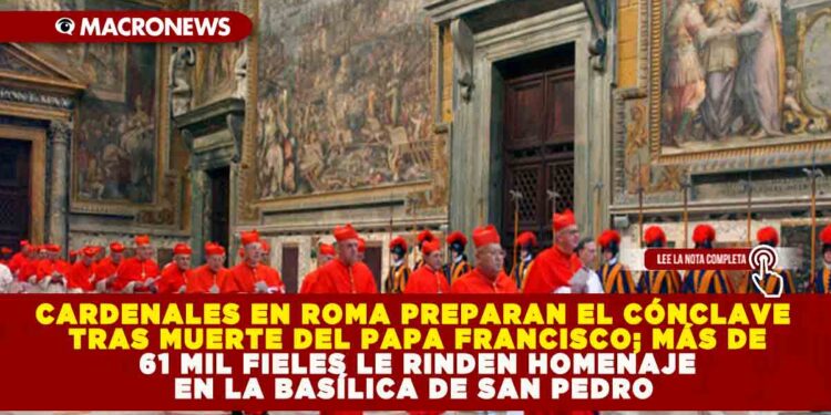 CARDENALES EN ROMA PREPARAN EL CÓNCLAVE TRAS MUERTE DEL PAPA FRANCISCO; MÁS DE 61 MIL FIELES LE RINDEN HOMENAJE EN LA BASÍLICA DE SAN PEDRO 