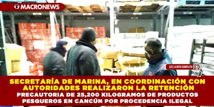 SECRETARÍA DE MARINA, EN COORDINACIÓN CON AUTORIDADES REALIZARON LA RETENCIÓN PRECAUTORIA DE 25,200 KILOGRAMOS DE PRODUCTOS PESQUEROS EN CANCÚN POR PROCEDENCIA ILEGAL