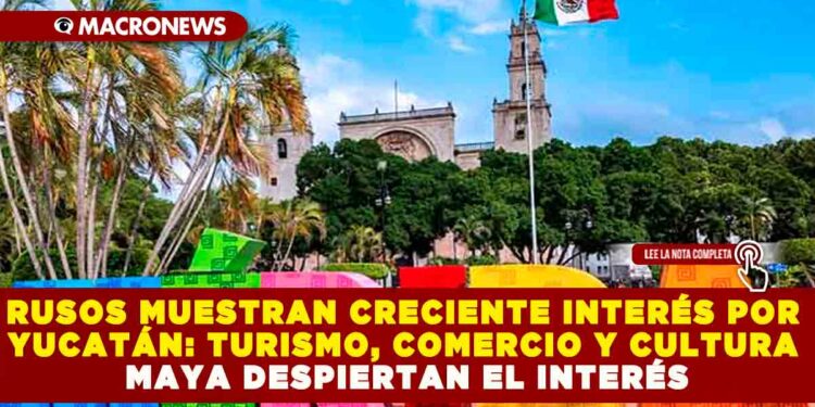 CRECE EL INTERÉS DE CIUDADANOS RUSOS POR YUCATÁN: TURISMO, COMERCIO Y CULTURA MAYA LOS ATRAEN CADA VEZ MÁS