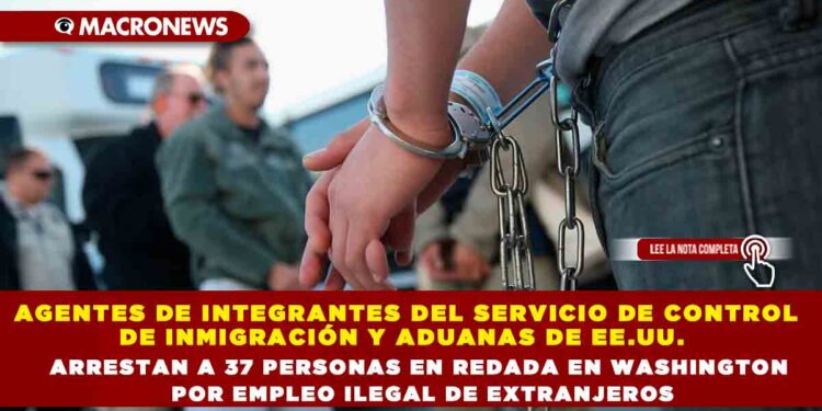 AGENTES DE INTEGRANTES DEL SERVICIO DE CONTROL DE INMIGRACIÓN Y ADUANAS DE EE.UU.  ARRESTAN A 37 PERSONAS EN REDADA EN WASHINGTON POR EMPLEO ILEGAL DE EXTRANJEROS