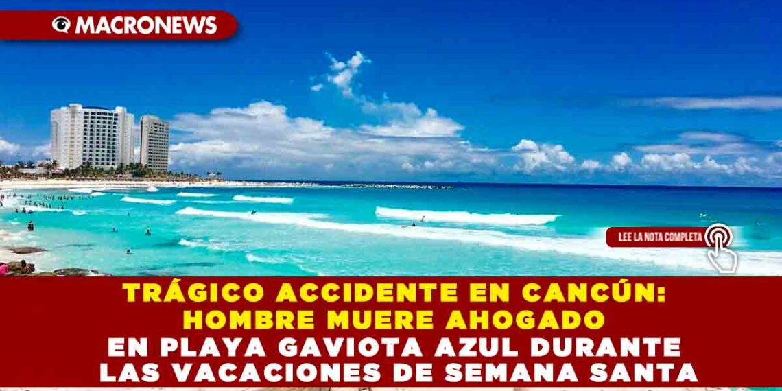 TRÁGICO ACCIDENTE EN CANCÚN: HOMBRE MUERE AHOGADO EN PLAYA GAVIOTA AZUL DURANTE LAS VACACIONES DE SEMANA SANTA