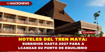 HOTELES DEL TREN MAYA: SUBSIDIOS HASTA 2027 PARA ALCANZAR SU PUNTO DE EQUILIBRIO