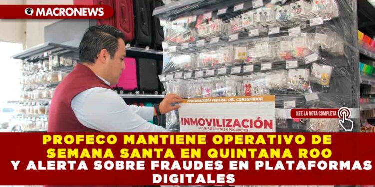 PROFECO MANTIENE OPERATIVO DE SEMANA SANTA EN QUINTANA ROO Y ALERTA SOBRE FRAUDES EN PLATAFORMAS DIGITALES