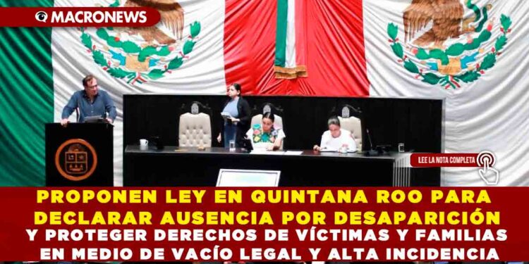 PROPONEN LEY EN QUINTANA ROO PARA DECLARAR AUSENCIA POR DESAPARICIÓN Y PROTEGER DERECHOS DE VÍCTIMAS Y FAMILIAS EN MEDIO DE VACÍO LEGAL Y ALTA INCIDENCIA