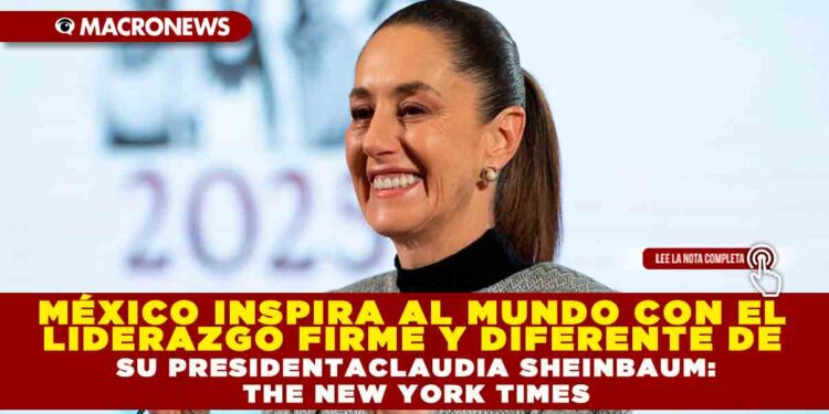 MÉXICO INSPIRA AL MUNDO CON EL LIDERAZGO FIRME Y DIFERENTE DE SU PRESIDENTA CLAUDIA SHEINBAUM:THE NEW YORK TIMES