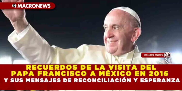 RECUERDOS DE LA VISITA DEL PAPA FRANCISCO A MÉXICO EN 2016 Y SUS MENSAJES DE RECONCILIACIÓN Y ESPERANZA