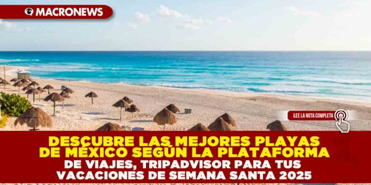 DESCUBRE LAS MEJORES PLAYAS DE MÉXICO SEGÚN LA PLATAFORMA DE VIAJES, TRIPADVISOR PARA TUS VACACIONES DE SEMANA SANTA 2025