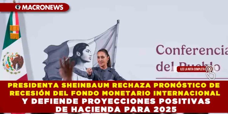PRESIDENTA SHEINBAUM RECHAZA PRONÓSTICO DE RECESIÓN DEL FONDO MONETARIO INTERNACIONAL Y DEFIENDE PROYECCIONES POSITIVAS DE HACIENDA PARA 2025