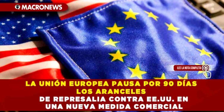 LA UNIÓN EUROPEA PAUSA POR 90 DÍAS LOS ARANCELES DE REPRESALIA CONTRA EE.UU.EN UNA NUEVA MEDIDA COMERCIAL