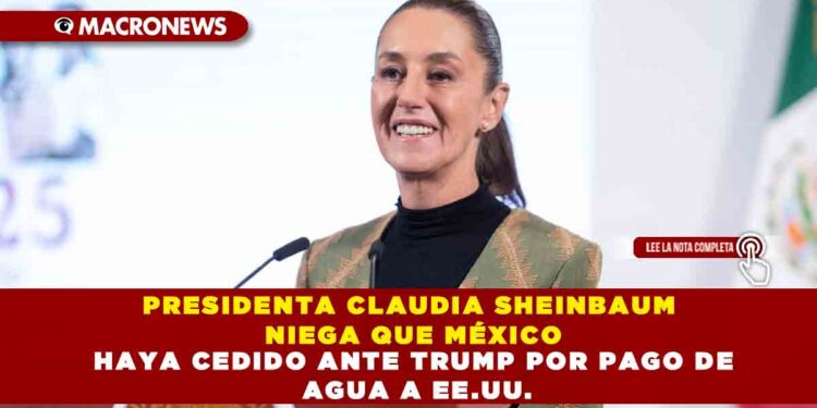 PRESIDENTA CLAUDIA SHEINBAUM NIEGA QUE MÉXICO HAYA CEDIDO ANTE TRUMP POR PAGO DE AGUA A EE.UU.