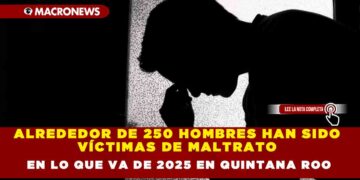 ALREDEDOR DE 250 HOMBRES HAN SIDO VÍCTIMAS DE MALTRATO EN LO QUE VA DE 2025 EN QUINTANA ROO