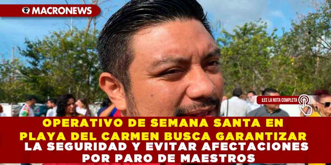OPERATIVO DE SEMANA SANTA EN PLAYA DEL CARMEN BUSCA GARANTIZAR LA SEGURIDAD Y EVITAR AFECTACIONES POR PARO DE MAESTROS