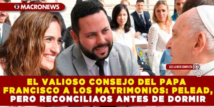 EL VALIOSO CONSEJO DEL PAPA FRANCISCO A LOS MATRIMONIOS: PELEAD, PERO RECONCILIAOS ANTES DE DORMIR