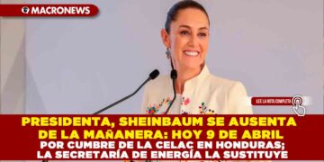 PRESIDENTA, SHEINBAUM SE AUSENTA DE LA MAÑANERA: HOY 9 DE ABRIL POR CUMBRE DE LA CELAC EN HONDURAS; LA SECRETARÍA DE ENERGÍA LA SUSTITUYE
