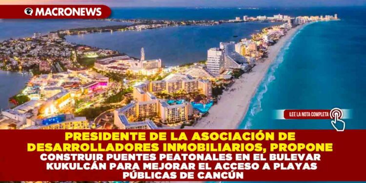 PRESIDENTE DE LA ASOCIACIÓN DE DESARROLLADORES INMOBILIARIOS, PROPONE CONSTRUIR PUENTES PEATONALES EN EL BULEVAR KUKULCÁN PARA MEJORAR EL ACCESO A PLAYAS PÚBLICAS DE CANCÚN