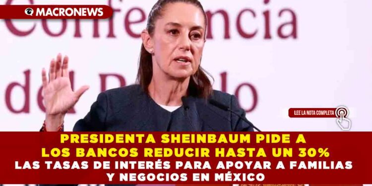 PRESIDENTA SHEINBAUM PIDE A LOS BANCOS REDUCIR HASTA UN 30% LAS TASAS DE INTERÉS PARA APOYAR A FAMILIAS Y NEGOCIOS EN MÉXICO