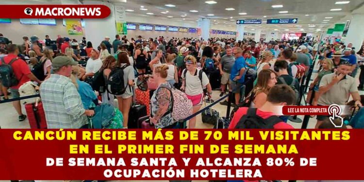 CANCÚN RECIBE MÁS DE 70 MIL VISITANTES EN EL PRIMER FIN DE SEMANA DE SEMANA SANTA Y ALCANZA 80% DE OCUPACIÓN HOTELERA