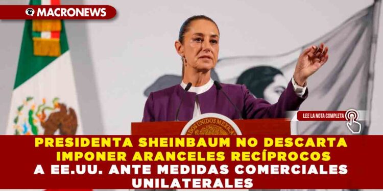 PRESIDENTA SHEINBAUM NO DESCARTA IMPONER ARANCELES RECÍPROCOS A EE.UU. ANTE MEDIDAS COMERCIALES UNILATERALES