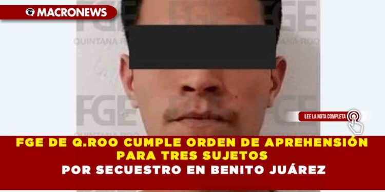 FGE DE Q.ROO CUMPLE ORDEN DE APREHENSIÓN PARA TRES SUJETOS POR SECUESTRO EN BENITO JUÁREZ